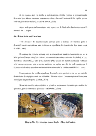61
Já no processo por via úmida, a matéria-prima extraída é moída e homogeneizada
dentro da água. O que torna este processo de mistura das matérias mais fácil e rápido, porém
com um gasto muito maior (GAUTO & ROSA, 2003).
Agora será apresentado em etapas todo o processo de fabricação do cimento, o qual é
dividido em 11 etapas.
4.4.1 Extração da matéria-prima
Todo processo de industrialização começa com a extração de matérias para o
desenvolvimento completo de todo o sistema, e a produção do cimento não foge a esta regra
(FAESA, 2009).
O processo de extração começa com a mineração do calcário, justamente por ser a
principal matéria que compõe o cimento, outras matérias como o carbonato de cálcio (CaCO3),
dióxido de silício (SiO2), ferro (Fe), alumínio (Al), usadas em menor quantidade e obtidas
pelo mesmo processo, pois as rochas calcárias ou argilas que são de onde geralmente é
extraído o Calcário já possui os outro elementos necessários (CIMPOR PORTUGAL, 2016).
Essas matérias são obtidas através de detonações com explosivos ou por um método
denominado de raspagem, onde são utilizados “Shearer loaders”, uma máquina utilizada para
minerações de grande porte (UIRLE, 2014).
Nesta fase também são recolhidas as primeiras amostras de elementos para análise de
qualidade, para o controle de qualidade (THENÓRIO, 2016).
Figuras 50 e 51 – Máquina shearer loader e Mina de Calcário
 
