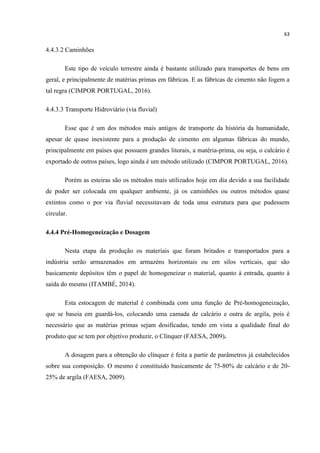 63
4.4.3.2 Caminhões
Este tipo de veículo terrestre ainda é bastante utilizado para transportes de bens em
geral, e principalmente de matérias primas em fábricas. E as fábricas de cimento não fogem a
tal regra (CIMPOR PORTUGAL, 2016).
4.4.3.3 Transporte Hidroviário (via fluvial)
Esse que é um dos métodos mais antigos de transporte da história da humanidade,
apesar de quase inexistente para a produção de cimento em algumas fábricas do mundo,
principalmente em países que possuem grandes litorais, a matéria-prima, ou seja, o calcário é
exportado de outros países, logo ainda é um método utilizado (CIMPOR PORTUGAL, 2016).
Porém as esteiras são os métodos mais utilizados hoje em dia devido a sua facilidade
de poder ser colocada em qualquer ambiente, já os caminhões ou outros métodos quase
extintos como o por via fluvial necessitavam de toda uma estrutura para que pudessem
circular.
4.4.4 Pré-Homogeneização e Dosagem
Nesta etapa da produção os materiais que foram britados e transportados para a
indústria serão armazenados em armazéns horizontais ou em silos verticais, que são
basicamente depósitos têm o papel de homogeneizar o material, quanto à entrada, quanto à
saída do mesmo (ITAMBÉ, 2014).
Esta estocagem de material é combinada com uma função de Pré-homogeneização,
que se baseia em guardá-los, colocando uma camada de calcário e outra de argila, pois é
necessário que as matérias primas sejam dosificadas, tendo em vista a qualidade final do
produto que se tem por objetivo produzir, o Clínquer (FAESA, 2009).
A dosagem para a obtenção do clínquer é feita a partir de parâmetros já estabelecidos
sobre sua composição. O mesmo é constituído basicamente de 75-80% de calcário e de 20-
25% de argila (FAESA, 2009).
 