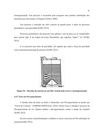 65
homogeneização. Este processo é necessário para assegurar uma perfeita combinação dos
elementos que irão formar o Clínquer (FAESA, 2009).
Este processo é realizado em silos verticais de grande porte, á partir de processos
pneumáticos e por gravidade (ILDO, 2015).
Processos pneumáticos são processos que adotam o uso de gazes ou ar comprimidos
para realizar algo. É de origem do termo Pneumática, que significa “sopro”, “ar” (ILDO,
2015).
E os processos por meio de gravidade, são aqueles que usam a força da gravidade
como instrumento principal do processo (ILDO, 2015).
Figura 54 – Desenho do interior de um Silo vertical onde ocorre a homogeneização
4.4.7 Torre de Pré-aquecimento
A farinha antes de entrar no forno é submetida a um Pré-aquecimento ao passar nas
“Torres de Ciclones” (CIMPOR PORTUGAL, 2016). Nestas torres é iniciado o processo de
Pré-aquecimento do cru. Quanto melhor o pré-aquecimento, menor o tempo de cozedura
(ILDO, 2015).
Na torre ocorre a descarbonatação e também se inicia o processo de Pré-calcinação do
material (ILDO, 2015).
 