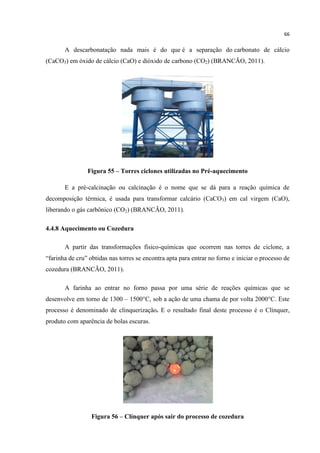 66
A descarbonatação nada mais é do que é a separação do carbonato de cálcio
(CaCO3) em óxido de cálcio (CaO) e dióxido de carbono (CO2) (BRANCÃO, 2011).
Figura 55 – Torres ciclones utilizadas no Pré-aquecimento
E a pré-calcinação ou calcinação é o nome que se dá para a reação química de
decomposição térmica, é usada para transformar calcário (CaCO3) em cal virgem (CaO),
liberando o gás carbônico (CO2) (BRANCÃO, 2011).
4.4.8 Aquecimento ou Cozedura
A partir das transformações físico-químicas que ocorrem nas torres de ciclone, a
“farinha de cru” obtidas nas torres se encontra apta para entrar no forno e iniciar o processo de
cozedura (BRANCÃO, 2011).
A farinha ao entrar no forno passa por uma série de reações químicas que se
desenvolve em torno de 1300 – 1500°C, sob a ação de uma chama de por volta 2000°C. Este
processo é denominado de clinquerização. E o resultado final deste processo é o Clínquer,
produto com aparência de bolas escuras.
Figura 56 – Clínquer após sair do processo de cozedura
 