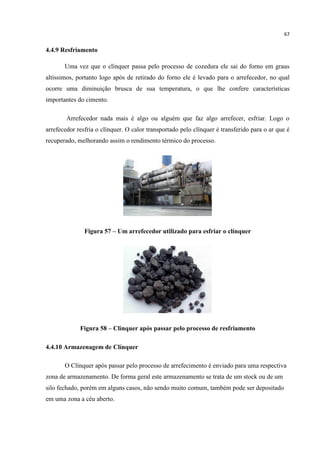 67
4.4.9 Resfriamento
Uma vez que o clínquer passa pelo processo de cozedura ele sai do forno em graus
altíssimos, portanto logo após de retirado do forno ele é levado para o arrefecedor, no qual
ocorre uma diminuição brusca de sua temperatura, o que lhe confere características
importantes do cimento.
Arrefecedor nada mais é algo ou alguém que faz algo arrefecer, esfriar. Logo o
arrefecedor resfria o clínquer. O calor transportado pelo clínquer é transferido para o ar que é
recuperado, melhorando assim o rendimento térmico do processo.
Figura 57 – Um arrefecedor utilizado para esfriar o clínquer
Figura 58 – Clínquer após passar pelo processo de resfriamento
4.4.10 Armazenagem de Clínquer
O Clínquer após passar pelo processo de arrefecimento é enviado para uma respectiva
zona de armazenamento. De forma geral este armazenamento se trata de um stock ou de um
silo fechado, porém em alguns casos, não sendo muito comum, também pode ser depositado
em uma zona a céu aberto.
 