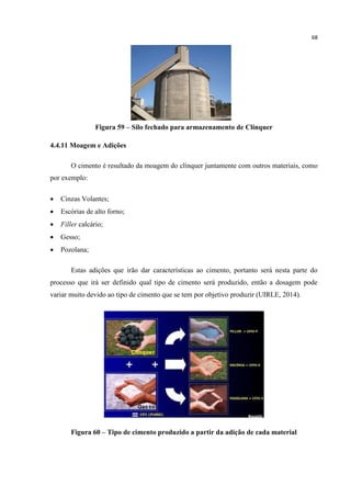 68
Figura 59 – Silo fechado para armazenamento de Clínquer
4.4.11 Moagem e Adições
O cimento é resultado da moagem do clínquer juntamente com outros materiais, como
por exemplo:
 Cinzas Volantes;
 Escórias de alto forno;
 Filler calcário;
 Gesso;
 Pozolana;
Estas adições que irão dar características ao cimento, portanto será nesta parte do
processo que irá ser definido qual tipo de cimento será produzido, então a dosagem pode
variar muito devido ao tipo de cimento que se tem por objetivo produzir (UIRLE, 2014).
Figura 60 – Tipo de cimento produzido a partir da adição de cada material
 
