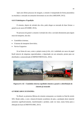 69
Após este último processo de moagem, o cimento é transportado de forma pneumática
ou mecânica e estocado em armazéns horizontais ou em silos (ARILSON, 2012).
4.4.11 Embalagem e Expedição
O cimento, depois de retirado dos silos, pode chegar ao mercado de duas formas: a
granel ou em sacos (ITAMBÉ, 2014).
No processo de granel o cimento é retirado dos silos e enviado diretamente para algum
meio de transporte, são eles:
 Caminhões-cisternas;
 Cisternas de transporte ferroviário;
 Navios Cargueiros
Já na forma de saco, como o próprio nome já diz, ele é embalado em sacos de papel
Kraft (através de máquinas especializadas), e depositado em um armazém, pronto para ser
distribuído e comercializado (CIMPOR PORTUGAL, 2016).
Figuras 61 e 62 – Caminhão cisterna expedindo cimento a granel e a distribuição de
cimento já ensacado
4.5 MERCADO E ECONOMIA
No Brasil, as primeiras fábricas de cimento começaram a se instalar no final do século
XIX. Desde então, e com o desenvolvimento econômico do país, a produção deste material
aumentou significativamente, transformando o produto, cada vez mais, numa forma para a
obtenção do lucro (CIMENTO.ORG, 2013).
 
