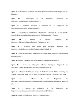 Figura 14 – Cal Hidratada. Disponível em: <http://ibitiramacimentos.com.br/porque-usar-cal-
hidratada/>.
Figura 15 – Embalagem da Cal Hidráulica. Disponível em:
<http://www.grupodb.com.br/produto.pHp?id=7>.
Figura 16 – Modernos Processos de Produção da Cal. Disponível em:
<http://aamprojetos.com.br/fabricacao-de-cal/>.
Figura 17 – Fluxograma da Sequência dos Estágios para a Fabricação da Cal. MEDEIROS,
Petruccio, Processos de Fabricação e Controle de Qualidade de Cal e Cimento.
Figura 18 – Britagem de Calcário. Disponível em:
<http://www.fida.com.br/index.pHp/category/britagem-movel/>.
Figura 19 – Calcário após passar pela Britagem. Disponível em:
<http://www.sicojardins.com/produtos/britados/calcario-britado-2/>.
Figura 20 – Cinta Transportadora. Disponível em: <http://www.gomafiltros.com/productos
/cintas/goodyear/>.
Figura 21 – Correia. Disponível em: <http://www.correiasrubbermax.com.br/>.
Figura 22 – Forno de Calcinação: Indústria Siderúrgica. Disponível em:
<http://www.calcinacaomax.com.br/qualidade/tipos-e-usos-da-cal>.
Figura 23 – Diagrama Sintético das Etapas de Produção da Cal. JOHN, Vanderley M.;
PUNHAGUI, Katia R.; CINCOTTO, Maria Alba. Produção de Cal – Relatório Final. 2014.
Figura 24 – Moinho de Cal. Disponível em:
<http://www.b2bmaquinas.com.br/Anuncios/Moinhos_Equipamentos/Moinhos_de_Bolas/690
_5/>.
Figura 25 – Sistema de Hidratação da Cal. Disponível em:
<http://www.inovatronic.com.br/html/Hidratacao%20da%20Cal.htm>.
Figura 26 – Gesso. Disponível em: <http:// www.alibaba.com>.
 