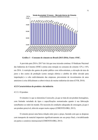 71
Gráfico 1 – Consumo de cimento no Brasil (2013-2016). Fonte: SNIC.
A previsão para 2016 e 2017 do é de que essa recessão continue. O Sindicato Nacional
das Indústrias do Cimento (SNIC) estima uma retração no consumo do cimento 12% e 16%
em 2016. A restrição dos gastos do poder público com infra-estrutura, a elevação da taxa de
juros e dos custos de produção (como energia elétrica e câmbio do dólar elevado para
importação) e o alto endividamento das empresas, proveniente de investimentos de anos
anteriores à crise dificultaram a sobrevivência de muitas indústrias do ramo (CVB, 2016).
4.5.3 Características do produto e da indústria
4.5.3.1 O produto
O cimento é o que se denomina Commodity, já que se trata de um produto homogêneo,
com limitada variedade de tipos e especificações normatizadas quanto à sua fabricação
semelhantes ao redor do mundo. Ele necessita de condições adequadas de estocagem, já que é
um produto perecível, além de ocupar muito espaço (CIMENTO.ORG, 2013).
O cimento possui uma baixa relação entre peso e preço, fazendo com que as despesas
com transporte do material impactem significativamente em seu preço final, e inviabilizando
em partes o comércio internacional (CIMENTO.ORG, 2013).
 