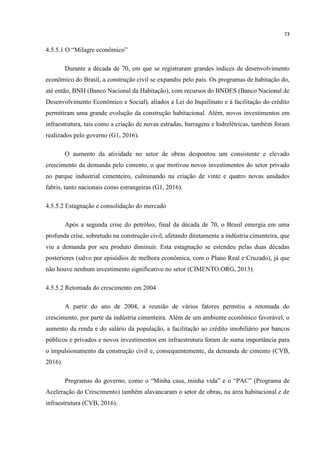 73
4.5.5.1 O “Milagre econômico”
Durante a década de 70, em que se registraram grandes índices de desenvolvimento
econômico do Brasil, a construção civil se expandiu pelo país. Os programas de habitação do,
até então, BNH (Banco Nacional da Habitação), com recursos do BNDES (Banco Nacional de
Desenvolvimento Econômico e Social), aliados a Lei do Inquilinato e à facilitação do crédito
permitiram uma grande evolução da construção habitacional. Além, novos investimentos em
infraestrutura, tais como a criação de novas estradas, barragens e hidrelétricas, também foram
realizados pelo governo (G1, 2016).
O aumento da atividade no setor de obras despontou um consistente e elevado
crescimento da demanda pelo cimento, o que motivou novos investimentos do setor privado
no parque industrial cimenteiro, culminando na criação de vinte e quatro novas unidades
fabris, tanto nacionais como estrangeiras (G1, 2016).
4.5.5.2 Estagnação e consolidação do mercado
Após a segunda crise do petróleo, final da década de 70, o Brasil emergia em uma
profunda crise, sobretudo na construção civil, afetando diretamente a indústria cimenteira, que
viu a demanda por seu produto diminuir. Esta estagnação se estendeu pelas duas décadas
posteriores (salvo por episódios de melhora econômica, com o Plano Real e Cruzado), já que
não houve nenhum investimento significativo no setor (CIMENTO.ORG, 2013).
4.5.5.2 Retomada do crescimento em 2004
A partir do ano de 2004, a reunião de vários fatores permitiu a retomada do
crescimento, por parte da indústria cimenteira. Além de um ambiente econômico favorável, o
aumento da renda e do salário da população, a facilitação ao crédito imobiliário por bancos
públicos e privados e novos investimentos em infraestrutura foram de suma importância para
o impulsionamento da construção civil e, consequentemente, da demanda de cimento (CVB,
2016).
Programas do governo, como o “Minha casa, minha vida” e o “PAC” (Programa de
Aceleração do Crescimento) também alavancaram o setor de obras, na área habitacional e de
infraestrutura (CVB, 2016).
 