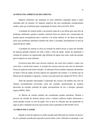 75
4.6 IMPACTOS AMBIENTAIS DO CIMENTO
Impactos ambientais são mudanças no meio ambientes originadas graças a ações
realizadas pelo ser humano. Os impactos negativos são atos considerados ecologicamente
errados, ações que contribuem para a degradação da fauna e flora (ALVES, 2016).
A produção do cimento desde a sua primeira etapa até a sua última gera uma série de
problemas ambientais, quando é extraído o primeiro bloco de calcário até o ensacamento do
produto gerara consequências para a natureza e de forma indireta, ou até direta em alguns
casos esses problemas ambientais também irão afetar a sociedade, principalmente na área da
saúde (SCIELO, 2009).
A produção do cimento se inicia na extração de matéria prima, as quais são retiradas
da natureza gerando impactos em toda a fauna e flora da região. Apesar de atualmente a
extração de minérios ser regularizada, algo diferente de alguns anos atrás, ainda são gerados
graves impactos ao meio ambiente.
O processo para obter esses diversos minérios, tais como ferro calcário e argila, tem
como base o extrativismo natural. A extração dos mesmos provoca uma série de alterações
físicas na região de onde foram retirados. As alterações físicas também impactam diretamente
na fauna e flora da região, diversas espécies de vegetações são extintas, e os animais que ali
habitavam são obrigados a migrarem, e muitas vezes para perto das cidades (ECYCLE, 2013).
Além das questões relacionadas à exploração dos recursos, há também uma série de
relações socioambientais envolvidas, como por exemplo: gerenciamento de resíduos
decorrente da extração; poluição da região, principalmente de rios e córregos; garimpos
ilegais (AMDA, 2005).
As fábricas de cimento também são consideradas grandes poluidoras. Durante o
processo da extração de matérias primas como o calcário, pedreiras podem desmoronar e
causar grandes erosões no solo da região. Isso se deve às vibrações que são produzidas no
lugar ou pelo o abandono de terras que já foram muito exploradas (CARVALHO, 2012).
5.2 IMPACTOS À SAÚDE
Quando se trata de impactos na saúde causados pela fabricação do cimento, do gesso e
da cal, a poluição causada pela exposição à poeira destes como a liberada na calcinação, é um
 