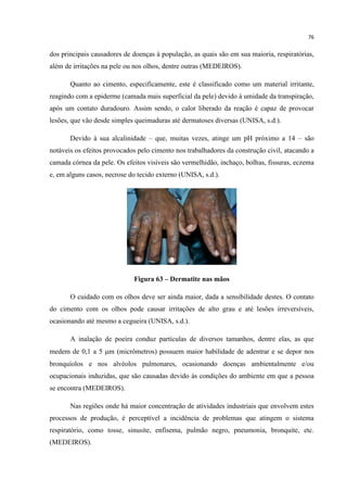 76
dos principais causadores de doenças à população, as quais são em sua maioria, respiratórias,
além de irritações na pele ou nos olhos, dentre outras (MEDEIROS).
Quanto ao cimento, especificamente, este é classificado como um material irritante,
reagindo com a epiderme (camada mais superficial da pele) devido à umidade da transpiração,
após um contato duradouro. Assim sendo, o calor liberado da reação é capaz de provocar
lesões, que vão desde simples queimaduras até dermatoses diversas (UNISA, s.d.).
Devido à sua alcalinidade – que, muitas vezes, atinge um pH próximo a 14 – são
notáveis os efeitos provocados pelo cimento nos trabalhadores da construção civil, atacando a
camada córnea da pele. Os efeitos visíveis são vermelhidão, inchaço, bolhas, fissuras, eczema
e, em alguns casos, necrose do tecido externo (UNISA, s.d.).
Figura 63 – Dermatite nas mãos
O cuidado com os olhos deve ser ainda maior, dada a sensibilidade destes. O contato
do cimento com os olhos pode causar irritações de alto grau e até lesões irreversíveis,
ocasionando até mesmo a cegueira (UNISA, s.d.).
A inalação de poeira conduz partículas de diversos tamanhos, dentre elas, as que
medem de 0,1 a 5 m (micrômetros) possuem maior habilidade de adentrar e se depor nos
bronquíolos e nos alvéolos pulmonares, ocasionando doenças ambientalmente e/ou
ocupacionais induzidas, que são causadas devido às condições do ambiente em que a pessoa
se encontra (MEDEIROS).
Nas regiões onde há maior concentração de atividades industriais que envolvem estes
processos de produção, é perceptível a incidência de problemas que atingem o sistema
respiratório, como tosse, sinusite, enfisema, pulmão negro, pneumonia, bronquite, etc.
(MEDEIROS).
 