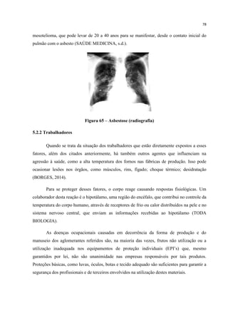 78
mesotelioma, que pode levar de 20 a 40 anos para se manifestar, desde o contato inicial do
pulmão com o asbesto (SAÚDE MEDICINA, s.d.).
Figura 65 – Asbestose (radiografia)
5.2.2 Trabalhadores
Quando se trata da situação dos trabalhadores que estão diretamente expostos a esses
fatores, além dos citados anteriormente, há também outros agentes que influenciam na
agressão à saúde, como a alta temperatura dos fornos nas fábricas de produção. Isso pode
ocasionar lesões nos órgãos, como músculos, rins, fígado; choque térmico; desidratação
(BORGES, 2014).
Para se proteger desses fatores, o corpo reage causando respostas fisiológicas. Um
colaborador desta reação é o hipotálamo, uma região do encéfalo, que contribui no controle da
temperatura do corpo humano, através de receptores de frio ou calor distribuídos na pele e no
sistema nervoso central, que enviam as informações recebidas ao hipotálamo (TODA
BIOLOGIA).
As doenças ocupacionais causadas em decorrência da forma de produção e do
manuseio dos aglomerantes referidos são, na maioria das vezes, frutos não utilização ou a
utilização inadequada nos equipamentos de proteção individuais (EPI‟s) que, mesmo
garantidos por lei, não são unanimidade nas empresas responsáveis por tais produtos.
Proteções básicas, como luvas, óculos, botas e tecido adequado são suficientes para garantir a
segurança dos profissionais e de terceiros envolvidos na utilização destes materiais.
 