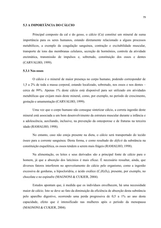 79
5.3 A IMPORTÂNCIA DO CÁLCIO
Principal composto da cal e do gesso, o cálcio (Ca) constitui um mineral de suma
importância para os seres humanos, estando diretamente relacionado a alguns processos
metabólicos, a exemplo da coagulação sanguínea, contração e excitabilidade muscular,
transporte de íons das membranas celulares, secreção de hormônios, controle da atividade
enzimática, transmissão de impulsos e, sobretudo, constituição dos ossos e dentes
(CARVALHO, 1999).
5.3.1 Nos ossos
O cálcio é o mineral de maior presença no corpo humano, podendo corresponder de
1,5 a 2% de toda a massa corporal, estando localizado, sobretudo, nos ossos e nos dentes –
cerca de 99%. Apenas 1% deste cálcio está disponível para ser utilizado em atividades
metabólicas que exijam mais deste mineral, como, por exemplo, no período de crescimento,
gestação e amamentação (CARVALHO, 1999).
Uma vez que o corpo humano não consegue sintetizar cálcio, a correta ingestão deste
mineral está associada a um bom desenvolvimento da estrutura muscular durante a infância e
a adolescência, auxiliando, inclusive, na prevenção da osteoporose e de fraturas na terceira
idade (RAMALHO, 1998).
No entanto, caso não esteja presente na dieta, o cálcio será transportado do tecido
ósseo para a corrente sanguínea. Desta forma, e como resultado do déficit da substância na
constituição esquelética, os ossos tendem a serem mais frágeis (RAMALHO, 1998).
Na alimentação, os leites e seus derivados são a principal fonte de cálcio para o
homem, já que a absorção dos laticínios é mais eficaz. É necessário ressaltar, ainda, que
diversos fatores interferem no aproveitamento do cálcio pelo organismo, como a ingestão
excessiva de gorduras, a hipocloridria, e ácido oxálico (C2H2O4), presente, por exemplo, no
chocolate e no espinafre (MAGNONI & CUKIER, 2004).
Estudos apontam que, à medida que os indivíduos envelhecem, há uma necessidade
maior de cálcio. Isto se deve ao fato da diminuição da eficiência de absorção desta substância
pelo aparelho digestivo, ocorrendo uma perda progressiva de 0,5 a 1% ao ano desta
capacidade, efeito que é intensificado nas mulheres após o período da menopausa
(MAGNONI & CUKIER, 2004).
 