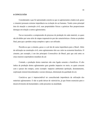 83
6 CONCLUSÃO
Considerando o que foi apresentado conclui-se que os aglomerantes citados (cal, gesso
e cimento) possuem extrema importância na evolução do ser humano. Tendo como principal
área de atuação a construção civil, suas propriedades físicas e químicas lhes proporcionam
destaque em relação a outros aglomerantes.
Faz-se necessário a compreensão do processo de produção de cada material, os quais
são divididos por uma série de etapas responsáveis por dar características e forma ao produto
final, para que o produto esteja completo e apto a ser utilizado.
Percebe-se que o cimento, gesso e a cal são de suma importância para o Brasil. Além
da utilização na construção civil, estes aglomerantes têm seu valor na economia brasileira. O
cimento, por exemplo, é um dos principais Commodities do Brasil, país que está entre os
cinco maiores exportadores mundiais da cal.
Contudo, a produção destes materiais não esta ligada somente a benefícios. O alto
índice de produção destes aglomerantes gera grandes impactos no meio, os quais crescem
com o passar dos tempos, como exemplo: impactos ambientais (poluição, desmatamento,
exploração mineral desordenada) e sociais (doenças, diminuição da qualidade do ar).
Conclui-se que é imprescindível ter consciênciada importância da utilização dos
materiais aglomerantes. E não se pode deixar de valorizá-los, já que foram essenciais para o
desenvolvimento da humanidade e estão presentes na atualidade.
 