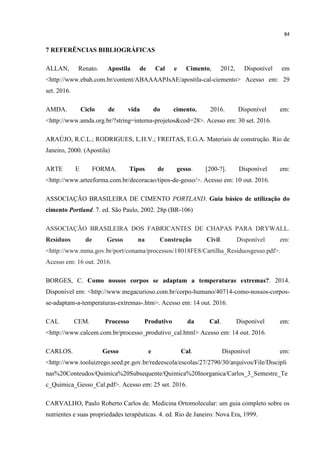 84
7 REFERÊNCIAS BIBLIOGRÁFICAS
ALLAN, Renato. Apostila de Cal e Cimento, 2012, Disponível em
<http://www.ebah.com.br/content/ABAAAAPJsAE/apostila-cal-ciemento> Acesso em: 29
set. 2016.
AMDA. Ciclo de vida do cimento. 2016. Disponível em:
<http://www.amda.org.br/?string=interna-projetos&cod=28>. Acesso em: 30 set. 2016.
ARAÚJO, R.C.L.; RODRIGUES, L.H.V.; FREITAS, E.G.A. Materiais de construção. Rio de
Janeiro, 2000. (Apostila)
ARTE E FORMA. Tipos de gesso. [200-?]. Disponível em:
<http://www.arteeforma.com.br/decoracao/tipos-de-gesso/>. Acesso em: 10 out. 2016.
ASSOCIAÇÃO BRASILEIRA DE CIMENTO PORTLAND. Guia básico de utilização do
cimento Portland. 7. ed. São Paulo, 2002. 28p (BR-106)
ASSOCIAÇÃO BRASILEIRA DOS FABRICANTES DE CHAPAS PARA DRYWALL.
Resíduos de Gesso na Construção Civil. Disponível em:
<http://www.mma.gov.br/port/conama/processos/18018FE8/Cartilha_Residuosgesso.pdf>.
Acesso em: 16 out. 2016.
BORGES, C. Como nossos corpos se adaptam a temperaturas extremas?. 2014.
Disponível em: <http://www.megacurioso.com.br/corpo-humano/40714-como-nossos-corpos-
se-adaptam-a-temperaturas-extremas-.htm>. Acesso em: 14 out. 2016.
CAL CEM. Processo Produtivo da Cal. Disponível em:
<http://www.calcem.com.br/processo_produtivo_cal.html> Acesso em: 14 out. 2016.
CARLOS. Gesso e Cal. Disponível em:
<http://www.tooluizrego.seed.pr.gov.br/redeescola/escolas/27/2790/30/arquivos/File/Discipli
nas%20Conteudos/Quimica%20Subsequente/Quimica%20Inorganica/Carlos_3_Semestre_Te
c_Quimica_Gesso_Cal.pdf>. Acesso em: 25 set. 2016.
CARVALHO, Paulo Roberto Carlos de. Medicina Ortomolecular: um guia completo sobre os
nutrientes e suas propriedades terapêuticas. 4. ed. Rio de Janeiro: Nova Era, 1999.
 
