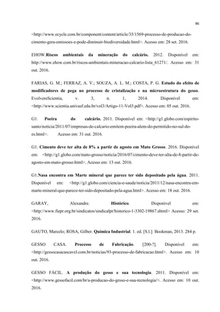 86
<http://www.ecycle.com.br/component/content/article/35/1569-processo-de-producao-do-
cimento-gera-emissoes-e-pode-diminuir-biodiversidade.html>. Acesso em: 28 set. 2016.
EHOW.Riscos ambientais da mineração do calcário. 2012. Disponível em:
http://www.ehow.com.br/riscos-ambientais-mineracao-calcario-lista_61271/. Acesso em: 31
out. 2016.
FARIAS, G. M.; FERRAZ, A. V.; SOUZA, A. L. M.; COSTA, P. G. Estudo do efeito de
modificadores de pega no processo de cristalização e na microestrutura do gesso.
EvolvereScientia, v. 3, n. 1, 2014. Disponível em:
<http://www.scientia.univasf.edu.br/vol3/Artigo-11-Vol3.pdf>. Acesso em: 05 out. 2016.
G1. Poeira do calcário. 2011. Disponível em: <http://g1.globo.com/espirito-
santo/noticia/2011/07/empresas-de-calcario-emitem-poeira-alem-do-permitido-no-sul-do-
es.html>. Acesso em: 31 out. 2016.
G1. Cimento deve ter alta de 8% a partir de agosto em Mato Grosso. 2016. Disponível
em: <http://g1.globo.com/mato-grosso/noticia/2016/07/cimento-deve-ter-alta-de-8-partir-de-
agosto-em-mato-grosso.html>. Acesso em: 13 out. 2016.
G1.Nasa encontra em Marte mineral que parece ter sido depositado pela água. 2011.
Disponível em: <http://g1.globo.com/ciencia-e-saude/noticia/2011/12/nasa-encontra-em-
marte-mineral-que-parece-ter-sido-depositado-pela-agua.html>. Acesso em: 18 out. 2016.
GARAY, Alexandre. Histórico. Disponível em:
<http://www.fiepr.org.br/sindicatos/sindicalpr/historico-1-3302-19867.shtml> Acesso: 29 set.
2016.
GAUTO, Marcelo; ROSA, Gilber. Química Industrial. 1. ed. [S.l.]: Bookman, 2013. 284 p.
GESSO CASA. Processo de Fabricação. [200-?]. Disponível em:
<http://gessocasacascavel.com.br/noticias/93-processo-de-fabricacao.html>. Acesso em: 10
out. 2016.
GESSO FÁCIL. A produção do gesso e sua tecnologia. 2011. Disponível em:
<http://www.gessofacil.com/br/a-producao-do-gesso-e-sua-tecnologia/>. Acesso em: 10 out.
2016.
 