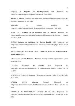 87
GYPSUM. In: Wikipedia, The FreeEncyclopedia. 2016. Disponível em:
<https://en.wikipedia.org/wiki/Gypsum>. Acesso em: 05 out. 2016.
História do cimento. Disponível em <http://www.cimentoverdedobrasil.com.br/historia-do-
cimento/>. Acesso em: 11 out. 2016.
HISTÓRIA do cimento. Disponível em
<http://www.uff.br/matconst/historia_do_cimento1.htm>. Acesso em: 7 out. 2016.
HOME TEKA. Conheça os 11 diferentes tipos de cimento. Disponível em:
<https://www.hometeka.com.br/aprenda/conheca-os-diferentes-tipos-de-cimento/>. Acesso
em: 14 out. 2016.
ITAMBÉ. Processo de fabricação do cimento Itambé. 2016. Disponível em:
<http://www.cimentoitambe.com.br/processo-fabricacao-cimento/video.pHp>. Acesso em: 30
set. 2016.
JOHN, Vanderley M.; PUNHAGUI, Katia R.; CINCOTTO, Maria Alba.Produção de Cal –
Relatório Final. 2014.
KAEFER, Luís Fernando. Concreto. Disponível em:<http://cimento.org/concreto/>. Acesso
em: 07 out. 2016.
LAFARGE. Fabricação do cimento. 2016. Disponível em:
<http://www.lafarge.com.br/wps/portal/br/2_2_1-Manufacturing_process>. Acesso em: 30
set. 2016.
MAGNONI D., CUKIER C.. Perguntas e Respostas em Nutrição Clínica. 2. Ed. São Paulo:
Roca, 2004.
MÁRCIA LOPES. Cimento Portland. Disponível em
<http://www.ebah.com.br/content/ABAAAe6iEAF/cimento-Portland>. Acesso em: 11 out.
2016.
MATERIAIS DE CONSTRUÇÃO. Aplicações da cal. 2010. Disponível em:
<http://mat12010ajulio.blogspot.com.br/2010/05/aplicacoes-da-cal.html>. Acesso em: 14 out.
2016.
 