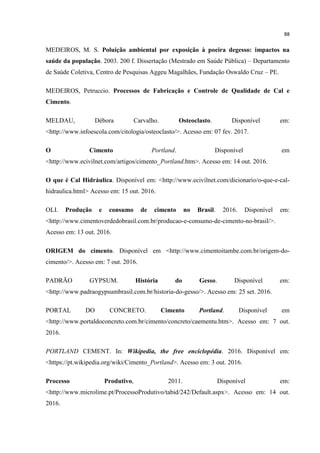 88
MEDEIROS, M. S. Poluição ambiental por exposição à poeira degesso: impactos na
saúde da população. 2003. 200 f. Dissertação (Mestrado em Saúde Pública) – Departamento
de Saúde Coletiva, Centro de Pesquisas Aggeu Magalhães, Fundação Oswaldo Cruz – PE.
MEDEIROS, Petruccio. Processos de Fabricação e Controle de Qualidade de Cal e
Cimento.
MELDAU, Débora Carvalho. Osteoclasto. Disponível em:
<http://www.infoescola.com/citologia/osteoclasto/>. Acesso em: 07 fev. 2017.
O Cimento Portland. Disponível em
<http://www.ecivilnet.com/artigos/cimento_Portland.htm>. Acesso em: 14 out. 2016.
O que é Cal Hidráulica. Disponível em: <http://www.ecivilnet.com/dicionario/o-que-e-cal-
hidraulica.html> Acesso em: 15 out. 2016.
OLI. Produção e consumo de cimento no Brasil. 2016. Disponível em:
<http://www.cimentoverdedobrasil.com.br/producao-e-consumo-de-cimento-no-brasil/>.
Acesso em: 13 out. 2016.
ORIGEM do cimento. Disponível em <http://www.cimentoitambe.com.br/origem-do-
cimento/>. Acesso em: 7 out. 2016.
PADRÃO GYPSUM. História do Gesso. Disponível em:
<http://www.padraogypsumbrasil.com.br/historia-do-gesso/>. Acesso em: 25 set. 2016.
PORTAL DO CONCRETO. Cimento Portland. Disponível em
<http://www.portaldoconcreto.com.br/cimento/concreto/caementu.htm>. Acesso em: 7 out.
2016.
PORTLAND CEMENT. In: Wikipedia, the free enciclopédia. 2016. Disponível em:
<https://pt.wikipedia.org/wiki/Cimento_Portland>. Acesso em: 3 out. 2016.
Processo Produtivo, 2011. Disponível em:
<http://www.microlime.pt/ProcessoProdutivo/tabid/242/Default.aspx>. Acesso em: 14 out.
2016.
 
