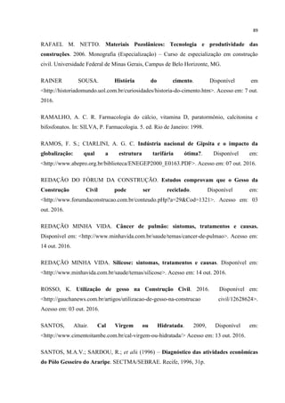 89
RAFAEL M. NETTO. Materiais Pozolânicos: Tecnologia e produtividade das
construções. 2006. Monografia (Especialização) – Curso de especialização em construção
civil. Universidade Federal de Minas Gerais, Campus de Belo Horizonte, MG.
RAINER SOUSA. História do cimento. Disponível em
<http://historiadomundo.uol.com.br/curiosidades/historia-do-cimento.htm>. Acesso em: 7 out.
2016.
RAMALHO, A. C. R. Farmacologia do cálcio, vitamina D, paratormônio, calcitonina e
bifosfonatos. In: SILVA, P. Farmacologia. 5. ed. Rio de Janeiro: 1998.
RAMOS, F. S.; CIARLINI, A. G. C. Indústria nacional de Gipsita e o impacto da
globalização: qual a estrutura tarifária ótima?. Disponível em:
<http://www.abepro.org.br/biblioteca/ENEGEP2000_E0163.PDF>. Acesso em: 07 out. 2016.
REDAÇÃO DO FÓRUM DA CONSTRUÇÃO. Estudos comprovam que o Gesso da
Construção Civil pode ser reciclado. Disponível em:
<http://www.forumdaconstrucao.com.br/conteudo.pHp?a=29&Cod=1321>. Acesso em: 03
out. 2016.
REDAÇÃO MINHA VIDA. Câncer de pulmão: sintomas, tratamentos e causas.
Disponível em: <http://www.minhavida.com.br/saude/temas/cancer-de-pulmao>. Acesso em:
14 out. 2016.
REDAÇÃO MINHA VIDA. Silicose: sintomas, tratamentos e causas. Disponível em:
<http://www.minhavida.com.br/saude/temas/silicose>. Acesso em: 14 out. 2016.
ROSSO, K. Utilização de gesso na Construção Civil. 2016. Disponível em:
<http://gauchanews.com.br/artigos/utilizacao-de-gesso-na-construcao civil/12628624>.
Acesso em: 03 out. 2016.
SANTOS, Altair. Cal Virgem ou Hidratada. 2009, Disponível em:
<http://www.cimentoitambe.com.br/cal-virgem-ou-hidratada/> Acesso em: 13 out. 2016.
SANTOS, M.A.V.; SARDOU, R.; et alii (1996) – Diagnóstico das atividades econômicas
do Pólo Gesseiro do Araripe. SECTMA/SEBRAE. Recife, 1996, 31p.
 