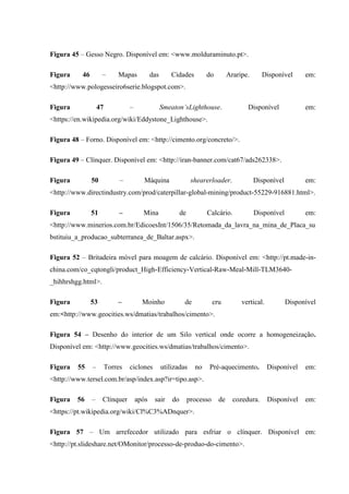 Figura 45 – Gesso Negro. Disponível em: <www.molduraminuto.pt>.
Figura 46 – Mapas das Cidades do Araripe. Disponível em:
<http://www.pologesseiro6serie.blogspot.com>.
Figura 47 – Smeaton’sLighthouse. Disponível em:
<https://en.wikipedia.org/wiki/Eddystone_Lighthouse>.
Figura 48 – Forno. Disponível em: <http://cimento.org/concreto/>.
Figura 49 – Clínquer. Disponível em: <http://iran-banner.com/cat67/ads262338>.
Figura 50 – Máquina shearerloader. Disponível em:
<http://www.directindustry.com/prod/caterpillar-global-mining/product-55229-916881.html>.
Figura 51 – Mina de Calcário. Disponível em:
<http://www.minerios.com.br/EdicoesInt/1506/35/Retomada_da_lavra_na_mina_de_Placa_su
bstituiu_a_producao_subterranea_de_Baltar.aspx>.
Figura 52 – Britadeira móvel para moagem de calcário. Disponível em: <http://pt.made-in-
china.com/co_cqtongli/product_High-Efficiency-Vertical-Raw-Meal-Mill-TLM3640-
_hihhrshgg.html>.
Figura 53 – Moinho de cru vertical. Disponível
em:<http://www.geocities.ws/dmatias/trabalhos/cimento>.
Figura 54 – Desenho do interior de um Silo vertical onde ocorre a homogeneização.
Disponível em: <http://www.geocities.ws/dmatias/trabalhos/cimento>.
Figura 55 – Torres ciclones utilizadas no Pré-aquecimento. Disponível em:
<http://www.tersel.com.br/asp/index.asp?ir=tipo.asp>.
Figura 56 – Clínquer após sair do processo de cozedura. Disponível em:
<https://pt.wikipedia.org/wiki/Cl%C3%ADnquer>.
Figura 57 – Um arrefecedor utilizado para esfriar o clínquer. Disponível em:
<http://pt.slideshare.net/OMonitor/processo-de-produo-do-cimento>.
 