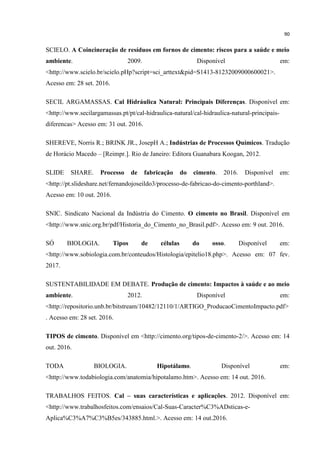 90
SCIELO. A Coincineração de resíduos em fornos de cimento: riscos para a saúde e meio
ambiente. 2009. Disponível em:
<http://www.scielo.br/scielo.pHp?script=sci_arttext&pid=S1413-81232009000600021>.
Acesso em: 28 set. 2016.
SECIL ARGAMASSAS. Cal Hidráulica Natural: Principais Diferenças. Disponível em:
<http://www.secilargamassas.pt/pt/cal-hidraulica-natural/cal-hidraulica-natural-principais-
diferencas> Acesso em: 31 out. 2016.
SHEREVE, Norris R.; BRINK JR., JosepH A.; Indústrias de Processos Químicos. Tradução
de Horácio Macedo – [Reimpr.]. Rio de Janeiro: Editora Guanabara Koogan, 2012.
SLIDE SHARE. Processo de fabricação do cimento. 2016. Disponível em:
<http://pt.slideshare.net/fernandojoseildo3/processo-de-fabricao-do-cimento-porthland>.
Acesso em: 10 out. 2016.
SNIC. Sindicato Nacional da Indústria do Cimento. O cimento no Brasil. Disponível em
<http://www.snic.org.br/pdf/Historia_do_Cimento_no_Brasil.pdf>. Acesso em: 9 out. 2016.
SÓ BIOLOGIA. Tipos de células do osso. Disponível em:
<http://www.sobiologia.com.br/conteudos/Histologia/epitelio18.php>. Acesso em: 07 fev.
2017.
SUSTENTABILIDADE EM DEBATE. Produção de cimento: Impactos à saúde e ao meio
ambiente. 2012. Disponível em:
<http://repositorio.unb.br/bitstream/10482/12110/1/ARTIGO_ProducaoCimentoImpacto.pdf>
. Acesso em: 28 set. 2016.
TIPOS de cimento. Disponível em <http://cimento.org/tipos-de-cimento-2/>. Acesso em: 14
out. 2016.
TODA BIOLOGIA. Hipotálamo. Disponível em:
<http://www.todabiologia.com/anatomia/hipotalamo.htm>. Acesso em: 14 out. 2016.
TRABALHOS FEITOS. Cal – suas características e aplicações. 2012. Disponível em:
<http://www.trabalhosfeitos.com/ensaios/Cal-Suas-Caracter%C3%ADsticas-e-
Aplica%C3%A7%C3%B5es/343885.html.>. Acesso em: 14 out.2016.
 