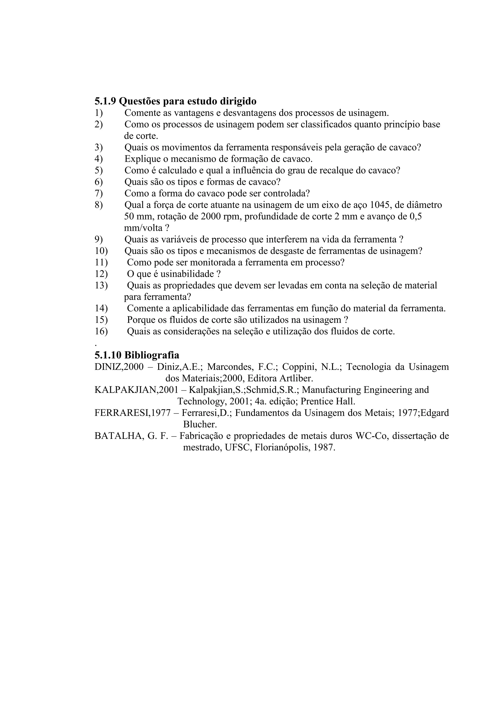 5.1.9 Questões para estudo dirigido
1)    Comente as vantagens e desvantagens dos processos de usinagem.
2)    Como os processos de usinagem podem ser classificados quanto princípio base
      de corte.
3)    Quais os movimentos da ferramenta responsáveis pela geração de cavaco?
4)    Explique o mecanismo de formação de cavaco.
5)    Como é calculado e qual a influência do grau de recalque do cavaco?
6)    Quais são os tipos e formas de cavaco?
7)    Como a forma do cavaco pode ser controlada?
8)    Qual a força de corte atuante na usinagem de um eixo de aço 1045, de diâmetro
      50 mm, rotação de 2000 rpm, profundidade de corte 2 mm e avanço de 0,5
      mm/volta ?
9)    Quais as variáveis de processo que interferem na vida da ferramenta ?
10)   Quais são os tipos e mecanismos de desgaste de ferramentas de usinagem?
11)    Como pode ser monitorada a ferramenta em processo?
12)    O que é usinabilidade ?
13)    Quais as propriedades que devem ser levadas em conta na seleção de material
      para ferramenta?
14)    Comente a aplicabilidade das ferramentas em função do material da ferramenta.
15)    Porque os fluidos de corte são utilizados na usinagem ?
16)    Quais as considerações na seleção e utilização dos fluidos de corte.
.
5.1.10 Bibliografia
DINIZ,2000 – Diniz,A.E.; Marcondes, F.C.; Coppini, N.L.; Tecnologia da Usinagem
              dos Materiais;2000, Editora Artliber.
KALPAKJIAN,2001 – Kalpakjian,S.;Schmid,S.R.; Manufacturing Engineering and
                  Technology, 2001; 4a. edição; Prentice Hall.
FERRARESI,1977 – Ferraresi,D.; Fundamentos da Usinagem dos Metais; 1977;Edgard
                   Blucher.
BATALHA, G. F. – Fabricação e propriedades de metais duros WC-Co, dissertação de
                   mestrado, UFSC, Florianópolis, 1987.
 