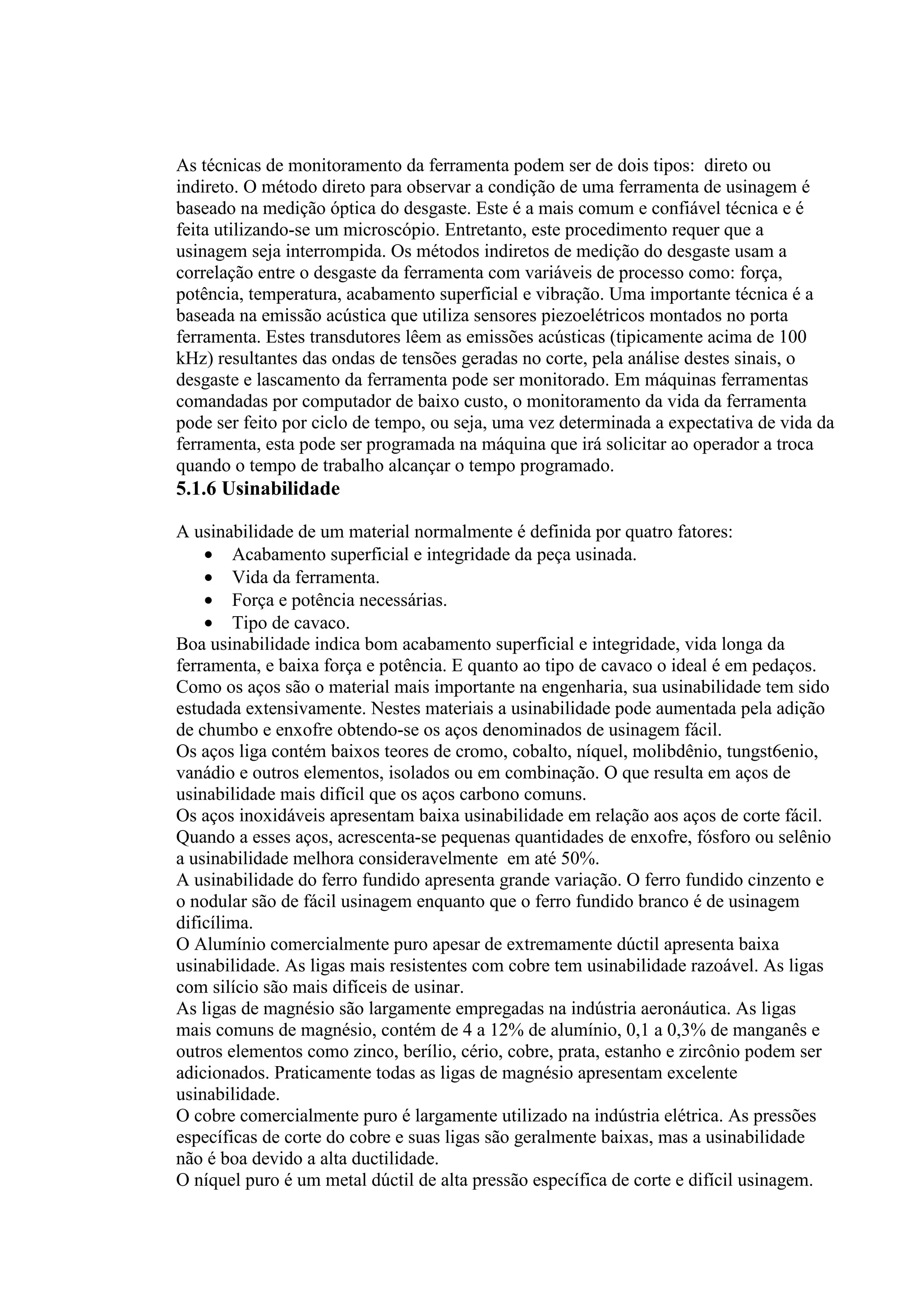 As técnicas de monitoramento da ferramenta podem ser de dois tipos: direto ou
indireto. O método direto para observar a condição de uma ferramenta de usinagem é
baseado na medição óptica do desgaste. Este é a mais comum e confiável técnica e é
feita utilizando-se um microscópio. Entretanto, este procedimento requer que a
usinagem seja interrompida. Os métodos indiretos de medição do desgaste usam a
correlação entre o desgaste da ferramenta com variáveis de processo como: força,
potência, temperatura, acabamento superficial e vibração. Uma importante técnica é a
baseada na emissão acústica que utiliza sensores piezoelétricos montados no porta
ferramenta. Estes transdutores lêem as emissões acústicas (tipicamente acima de 100
kHz) resultantes das ondas de tensões geradas no corte, pela análise destes sinais, o
desgaste e lascamento da ferramenta pode ser monitorado. Em máquinas ferramentas
comandadas por computador de baixo custo, o monitoramento da vida da ferramenta
pode ser feito por ciclo de tempo, ou seja, uma vez determinada a expectativa de vida da
ferramenta, esta pode ser programada na máquina que irá solicitar ao operador a troca
quando o tempo de trabalho alcançar o tempo programado.
5.1.6 Usinabilidade

A usinabilidade de um material normalmente é definida por quatro fatores:
    • Acabamento superficial e integridade da peça usinada.
    • Vida da ferramenta.
    • Força e potência necessárias.
    • Tipo de cavaco.
Boa usinabilidade indica bom acabamento superficial e integridade, vida longa da
ferramenta, e baixa força e potência. E quanto ao tipo de cavaco o ideal é em pedaços.
Como os aços são o material mais importante na engenharia, sua usinabilidade tem sido
estudada extensivamente. Nestes materiais a usinabilidade pode aumentada pela adição
de chumbo e enxofre obtendo-se os aços denominados de usinagem fácil.
Os aços liga contém baixos teores de cromo, cobalto, níquel, molibdênio, tungst6enio,
vanádio e outros elementos, isolados ou em combinação. O que resulta em aços de
usinabilidade mais difícil que os aços carbono comuns.
Os aços inoxidáveis apresentam baixa usinabilidade em relação aos aços de corte fácil.
Quando a esses aços, acrescenta-se pequenas quantidades de enxofre, fósforo ou selênio
a usinabilidade melhora consideravelmente em até 50%.
A usinabilidade do ferro fundido apresenta grande variação. O ferro fundido cinzento e
o nodular são de fácil usinagem enquanto que o ferro fundido branco é de usinagem
dificílima.
O Alumínio comercialmente puro apesar de extremamente dúctil apresenta baixa
usinabilidade. As ligas mais resistentes com cobre tem usinabilidade razoável. As ligas
com silício são mais difíceis de usinar.
As ligas de magnésio são largamente empregadas na indústria aeronáutica. As ligas
mais comuns de magnésio, contém de 4 a 12% de alumínio, 0,1 a 0,3% de manganês e
outros elementos como zinco, berílio, cério, cobre, prata, estanho e zircônio podem ser
adicionados. Praticamente todas as ligas de magnésio apresentam excelente
usinabilidade.
O cobre comercialmente puro é largamente utilizado na indústria elétrica. As pressões
específicas de corte do cobre e suas ligas são geralmente baixas, mas a usinabilidade
não é boa devido a alta ductilidade.
O níquel puro é um metal dúctil de alta pressão específica de corte e difícil usinagem.
 