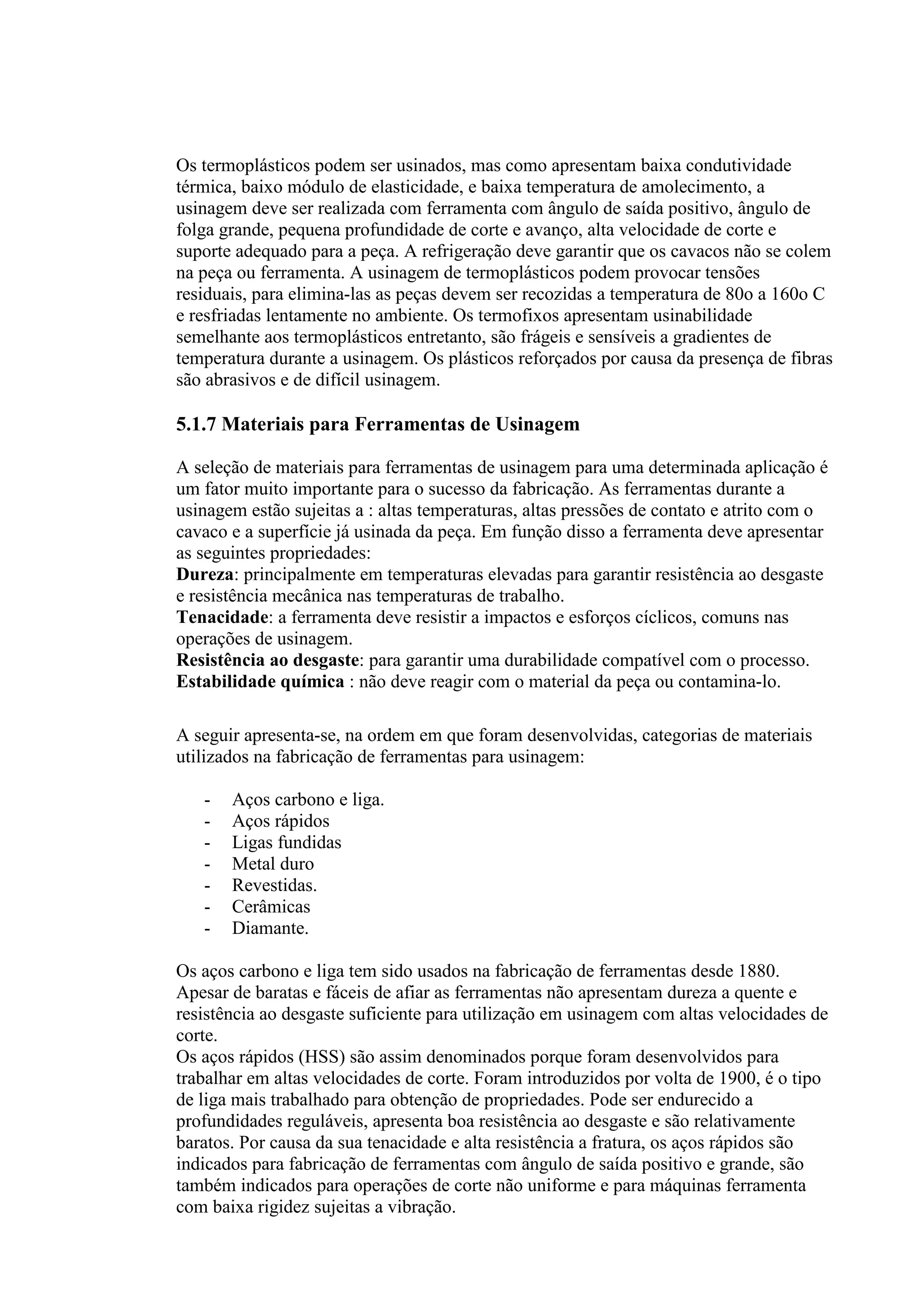 Os termoplásticos podem ser usinados, mas como apresentam baixa condutividade
térmica, baixo módulo de elasticidade, e baixa temperatura de amolecimento, a
usinagem deve ser realizada com ferramenta com ângulo de saída positivo, ângulo de
folga grande, pequena profundidade de corte e avanço, alta velocidade de corte e
suporte adequado para a peça. A refrigeração deve garantir que os cavacos não se colem
na peça ou ferramenta. A usinagem de termoplásticos podem provocar tensões
residuais, para elimina-las as peças devem ser recozidas a temperatura de 80o a 160o C
e resfriadas lentamente no ambiente. Os termofixos apresentam usinabilidade
semelhante aos termoplásticos entretanto, são frágeis e sensíveis a gradientes de
temperatura durante a usinagem. Os plásticos reforçados por causa da presença de fibras
são abrasivos e de difícil usinagem.

5.1.7 Materiais para Ferramentas de Usinagem

A seleção de materiais para ferramentas de usinagem para uma determinada aplicação é
um fator muito importante para o sucesso da fabricação. As ferramentas durante a
usinagem estão sujeitas a : altas temperaturas, altas pressões de contato e atrito com o
cavaco e a superfície já usinada da peça. Em função disso a ferramenta deve apresentar
as seguintes propriedades:
Dureza: principalmente em temperaturas elevadas para garantir resistência ao desgaste
e resistência mecânica nas temperaturas de trabalho.
Tenacidade: a ferramenta deve resistir a impactos e esforços cíclicos, comuns nas
operações de usinagem.
Resistência ao desgaste: para garantir uma durabilidade compatível com o processo.
Estabilidade química : não deve reagir com o material da peça ou contamina-lo.

A seguir apresenta-se, na ordem em que foram desenvolvidas, categorias de materiais
utilizados na fabricação de ferramentas para usinagem:

   -   Aços carbono e liga.
   -   Aços rápidos
   -   Ligas fundidas
   -   Metal duro
   -   Revestidas.
   -   Cerâmicas
   -   Diamante.

Os aços carbono e liga tem sido usados na fabricação de ferramentas desde 1880.
Apesar de baratas e fáceis de afiar as ferramentas não apresentam dureza a quente e
resistência ao desgaste suficiente para utilização em usinagem com altas velocidades de
corte.
Os aços rápidos (HSS) são assim denominados porque foram desenvolvidos para
trabalhar em altas velocidades de corte. Foram introduzidos por volta de 1900, é o tipo
de liga mais trabalhado para obtenção de propriedades. Pode ser endurecido a
profundidades reguláveis, apresenta boa resistência ao desgaste e são relativamente
baratos. Por causa da sua tenacidade e alta resistência a fratura, os aços rápidos são
indicados para fabricação de ferramentas com ângulo de saída positivo e grande, são
também indicados para operações de corte não uniforme e para máquinas ferramenta
com baixa rigidez sujeitas a vibração.
 