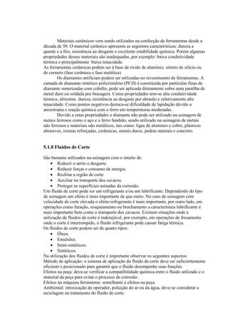 Materiais cerâmicos vem sendo utilizados na confecção de ferramentas desde a
década de 50. O material cerâmico apresenta as seguintes características: dureza a
quente e a frio, resistência ao desgaste e excelente estabilidade química. Porém algumas
propriedades desses materiais são inadequadas, por exemplo: baixa condutividade
térmica e principalmente baixa tenacidade.
As ferramentas cerâmicas podem ser à base de óxido de alumínio, nitreto de silício ou
de cermets (fase cerâmica e fase metálica).
       Os diamantes artificiais podem ser utilizadas no revestimento de ferramentas. A
camada de diamante sintético policristalino (PCD) é constituída por partículas finas de
diamante sinterizadas com cobalto, pode ser aplicada diretamente sobre uma pastilha de
metal duro ou soldada por brasagem. Como propriedades tem-se alta condutividade
térmica, altíssima dureza, resistência ao desgaste por abrasão e relativamente alta
tenacidade. Como pontos negativos destaca-se dificuldade de lapidação devido a
anisotropia e reação química com o ferro em temperaturas moderadas.
       Devido a estas propriedades o diamante não pode ser utilizado na usinagem de
metais ferrosos como o aço e o ferro fundido, sendo utilizado na usinagem de metais
não ferrosos e materiais não metálicos, tais como: ligas de alumínio e cobre, plásticos
abrasivos, resinas reforçadas, cerâmicas, metais duros, pedras naturais e concreto.


5.1.8 Fluidos de Corte

São bastante utilizados na usinagem com o intuito de:
     • Reduzir o atrito e desgaste.
     • Reduzir forças e consumo de energia.
     • Resfriar a região de corte
     • Auxiliar no transporte dos cavacos.
     • Proteger as superfícies usinadas da corrosão.
Um fluido de corte pode ser um refrigerante e/ou um lubrificante. Dependendo do tipo
de usinagem um efeito é mais importante de que outro. No caso de usinagem com
velocidade de corte elevada o efeito refrigerante é mais importante, por outro lado, em
operações como furação, rosqueamento ou brochamento a característica lubrificante é
mais importante bem como o transporte dos cavacos. Existem situações onde a
utilização de fluidos de corte é indesejável, por exemplo, em operações de fresamento
onde o corte é interrompido, o fluido refrigerante pode causar fatiga térmica.
Os fluidos de corte podem ser de quatro tipos:
     • Óleos.
     • Emulsões.
     • Semi-sintéticos.
     • Sintéticos.
Na utilização dos fluidos de corte é importante observar os seguintes aspectos:
Método de aplicação: o sistema de aplicação do fluido de corte deve ser suficientemente
eficiente e posicionado para garantir que o fluido desempenhe suas funções.
Efeitos na peça: deve-se verificar a compatibilidade química entre o fluido utilizado e o
material da peça para evitar o processo de corrosão.
Efeitos na máquina ferramenta: semelhante a efeitos na peça.
Ambiental: intoxicação do operador, poluição do ar ou da água, deve-se considerar a
reciclagem ou tratamento do fluido de corte.
 