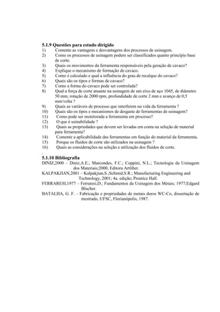 5.1.9 Questões para estudo dirigido
1)    Comente as vantagens e desvantagens dos processos de usinagem.
2)    Como os processos de usinagem podem ser classificados quanto princípio base
      de corte.
3)    Quais os movimentos da ferramenta responsáveis pela geração de cavaco?
4)    Explique o mecanismo de formação de cavaco.
5)    Como é calculado e qual a influência do grau de recalque do cavaco?
6)    Quais são os tipos e formas de cavaco?
7)    Como a forma do cavaco pode ser controlada?
8)    Qual a força de corte atuante na usinagem de um eixo de aço 1045, de diâmetro
      50 mm, rotação de 2000 rpm, profundidade de corte 2 mm e avanço de 0,5
      mm/volta ?
9)    Quais as variáveis de processo que interferem na vida da ferramenta ?
10)   Quais são os tipos e mecanismos de desgaste de ferramentas de usinagem?
11)    Como pode ser monitorada a ferramenta em processo?
12)    O que é usinabilidade ?
13)    Quais as propriedades que devem ser levadas em conta na seleção de material
      para ferramenta?
14)    Comente a aplicabilidade das ferramentas em função do material da ferramenta.
15)    Porque os fluidos de corte são utilizados na usinagem ?
16)    Quais as considerações na seleção e utilização dos fluidos de corte.
.
5.1.10 Bibliografia
DINIZ,2000 – Diniz,A.E.; Marcondes, F.C.; Coppini, N.L.; Tecnologia da Usinagem
              dos Materiais;2000, Editora Artliber.
KALPAKJIAN,2001 – Kalpakjian,S.;Schmid,S.R.; Manufacturing Engineering and
                  Technology, 2001; 4a. edição; Prentice Hall.
FERRARESI,1977 – Ferraresi,D.; Fundamentos da Usinagem dos Metais; 1977;Edgard
                   Blucher.
BATALHA, G. F. – Fabricação e propriedades de metais duros WC-Co, dissertação de
                   mestrado, UFSC, Florianópolis, 1987.
 