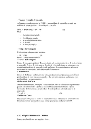 - Taxa de remoção de material
A Taxa de remoção de material (MRR) é a quantidade de material removida por
unidade de tempo, pode ser calculada pela expressão:

MRR = π*(D0+Df)/2 * d * f * N                              (3)
Onde :
   -   D0 : diâmetro original;
   -   Df :diâmetro gerado;
   -   .d: profundidade de corte;
   -   .f: avanço
   -   N: rotação da peça.

- Tempo de Usinagem
E o tempo de usinagem para um passe
.t = L / (f N )              (4)
onde:L : comprimento usinado.
- Forças de Usinagem
Forças de Usinagem: pode ser decomposta em três componentes: força de corte, avanço
e separação. A força de corte atua na direção da velocidade de corte, a de avanço na
respectiva direção e a de separação tende a afastar a ferramenta da peça. A força de
corte pode ser calculada a partir da potência de usinagem.
- Acabamento
Passes de desbaste e acabamento: na usinagem é comum dar passes de desbaste com
profundidade de corte e avanços grandes e dar um único passe de acabamento com
profundidade e avanço pequenos.
-Velocidade de Corte
Material da ferramenta, Avanço e Velocidade de Corte: os valores desses parâmetros
podem ser determinados a partir de dados obtidos experimentalmente e pelos
fabricantes de ferramentas. A velocidade de corte pode ser calculada através da
expressão:
V=πDN                                                    (5)
Fluidos de Corte
Fluidos de Corte: pode-se adotar as recomendações do fabricante da ferramenta. Na
literatura existem recomendações de caráter geral como em Ferraresi,1977.




5.2.3 Máquina Ferramenta - Tornos
Podem ser classificado nos seguintes tipos :
 