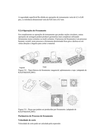 A rugosidade superficial Ra obtida em operações de torneamento varia de 6,3 a 0,40
µm, e a tolerância dimensional varia de 0,02 mm a 0,5 mm.




5.2.4 Operações de Fresamento
Em complemento as operações de torneamento que produz seções circulares, outras
operações de usinagem podem produzir geometrias mais complexas utilizando
ferramentas mono cortantes ou multi cortantes. O processo de fresamento é um processo
bastante versátil, neste processo a ferramenta denominada fresa gira e desloca-se em
várias direções e ângulos para cortar o material.




Figura 5.8 – Tipos básicos de fresamento: tangencial, aplainamento e topo. (adaptado de
KALPAKJIAN,2001)




Figura 5.9 – Peças que podem ser produzidas por fresamento. (adaptado de
KALPAKJIAN,2001)

Parâmetros de Processo de fresamento
Velocidade de corte
Velocidade de corte pode ser calculada pela expressão:
 