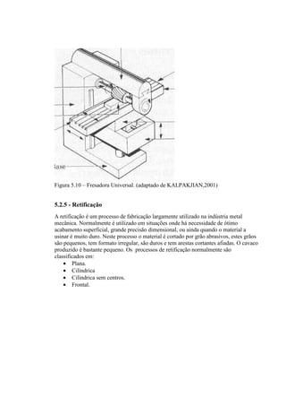 Figura 5.10 – Fresadora Universal. (adaptado de KALPAKJIAN,2001)


5.2.5 - Retificação
A retificação é um processo de fabricação largamente utilizado na indústria metal
mecânica. Normalmente é utilizado em situações onde há necessidade de ótimo
acabamento superficial, grande precisão dimensional, ou ainda quando o material a
usinar é muito duro. Neste processo o material é cortado por grão abrasivos, estes grãos
são pequenos, tem formato irregular, são duros e tem arestas cortantes afiadas. O cavaco
produzido é bastante pequeno. Os processos de retificação normalmente são
classificados em:
    • Plana.
    • Cilíndrica
    • Cilíndrica sem centros.
    • Frontal.
 