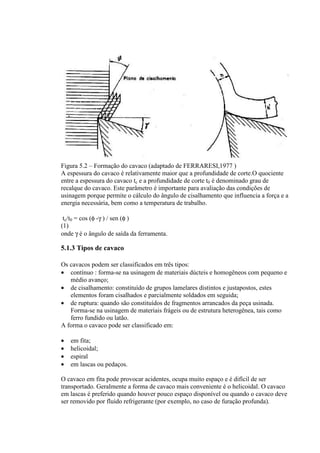 Figura 5.2 – Formação do cavaco (adaptado de FERRARESI,1977 )
A espessura do cavaco é relativamente maior que a profundidade de corte.O quociente
entre a espessura do cavaco tc e a profundidade de corte t0 é denominado grau de
recalque do cavaco. Este parâmetro é importante para avaliação das condições de
usinagem porque permite o cálculo do ângulo de cisalhamento que influencia a força e a
energia necessária, bem como a temperatura de trabalho.

 tc/t0 = cos (φ -γ ) / sen (φ )
(1)
onde γ é o ângulo de saída da ferramenta.

5.1.3 Tipos de cavaco

Os cavacos podem ser classificados em três tipos:
• contínuo : forma-se na usinagem de materiais dúcteis e homogêneos com pequeno e
   médio avanço;
• de cisalhamento: constituído de grupos lamelares distintos e justapostos, estes
   elementos foram cisalhados e parcialmente soldados em seguida;
• de ruptura: quando são constituídos de fragmentos arrancados da peça usinada.
   Forma-se na usinagem de materiais frágeis ou de estrutura heterogênea, tais como
   ferro fundido ou latão.
A forma o cavaco pode ser classificado em:

•   em fita;
•   helicoidal;
•   espiral
•   em lascas ou pedaços.

O cavaco em fita pode provocar acidentes, ocupa muito espaço e é difícil de ser
transportado. Geralmente a forma de cavaco mais conveniente é o helicoidal. O cavaco
em lascas é preferido quando houver pouco espaço disponível ou quando o cavaco deve
ser removido por fluido refrigerante (por exemplo, no caso de furação profunda).
 