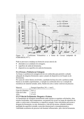 Figura 5.3 – Coeficiente Volumétrico e a forma do Cavaco (adaptado de
FERRARESI,1977 )

Pode-se provocar a mudança na forma do cavaco através de:
• alterando-se as condições de usinagem;
• superfície de saída da ferramenta;
• dispositivos na superfície de saída da ferramenta.

5.1.4 Forças e Potência na Usinagem
As forças e a potência de usinagem devem ser conhecidas para permitir a seleção
adequada da máquina ferramenta e para o projeto de dispositivos de fixação ou de
ferramentas.
Por causa de vários fatores envolvidos, a predição da força de corte e potência ainda
baseia-se em dados experimentais, a variação no coeficiente deve-se a variação de
resistência do material usinado, atrito, fluidos de corte e outras variáveis de processo.

Material               Energia Específica [ W. s / mm³]
Ligas de Alumínio      0,4-1,1
Ligas de Cobre         1,4-3,3
Aços                   2.7-9.3
5.1.5 Vida da Ferramenta: Desgaste e Fratura
As ferramentas de usinagem normalmente estão sujeitas as seguintes solicitações: altas
tensões localizadas; altas temperaturas, escoamento do cavaco ao longo da superfície de
saída e o atrito entre a ferramenta e a superfície usinada. Estas solicitações provocam o
desgaste da ferramenta, ou seja, diminuem a vida útil da mesma, afetando também a
qualidade da superfície usinada, a precisão dimensional e conseqüentemente a
viabilidade econômica do processo são bastante influenciados pela vida da ferramenta.
 