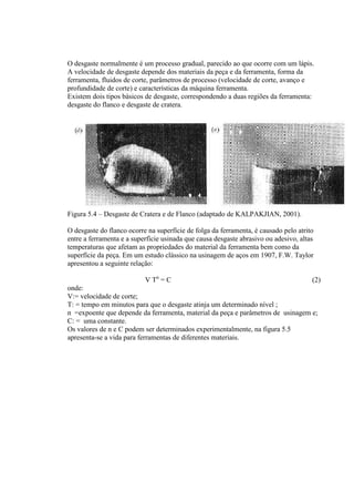 O desgaste normalmente é um processo gradual, parecido ao que ocorre com um lápis.
A velocidade de desgaste depende dos materiais da peça e da ferramenta, forma da
ferramenta, fluidos de corte, parâmetros de processo (velocidade de corte, avanço e
profundidade de corte) e características da máquina ferramenta.
Existem dois tipos básicos de desgaste, correspondendo a duas regiões da ferramenta:
desgaste do flanco e desgaste de cratera.




Figura 5.4 – Desgaste de Cratera e de Flanco (adaptado de KALPAKJIAN, 2001).

O desgaste do flanco ocorre na superfície de folga da ferramenta, é causado pelo atrito
entre a ferramenta e a superfície usinada que causa desgaste abrasivo ou adesivo, altas
temperaturas que afetam as propriedades do material da ferramenta bem como da
superfície da peça. Em um estudo clássico na usinagem de aços em 1907, F.W. Taylor
apresentou a seguinte relação:

                           V Tn = C                                              (2)
onde:
V:= velocidade de corte;
T: = tempo em minutos para que o desgaste atinja um determinado nível ;
n =expoente que depende da ferramenta, material da peça e parâmetros de usinagem e;
C: = uma constante.
Os valores de n e C podem ser determinados experimentalmente, na figura 5.5
apresenta-se a vida para ferramentas de diferentes materiais.
 