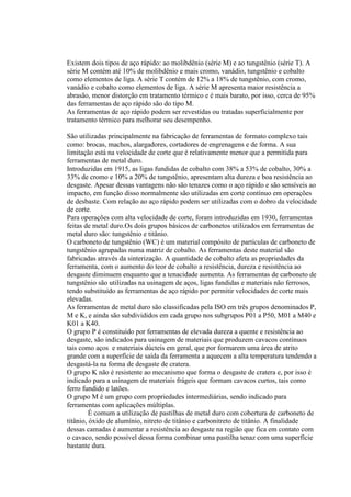 Existem dois tipos de aço rápido: ao molibdênio (série M) e ao tungstênio (série T). A
série M contém até 10% de molibdênio e mais cromo, vanádio, tungstênio e cobalto
como elementos de liga. A série T contém de 12% a 18% de tungstênio, com cromo,
vanádio e cobalto como elementos de liga. A série M apresenta maior resistência a
abrasão, menor distorção em tratamento térmico e é mais barato, por isso, cerca de 95%
das ferramentas de aço rápido são do tipo M.
As ferramentas de aço rápido podem ser revestidas ou tratadas superficialmente por
tratamento térmico para melhorar seu desempenho.

São utilizadas principalmente na fabricação de ferramentas de formato complexo tais
como: brocas, machos, alargadores, cortadores de engrenagens e de forma. A sua
limitação está na velocidade de corte que é relativamente menor que a permitida para
ferramentas de metal duro.
Introduzidas em 1915, as ligas fundidas de cobalto com 38% a 53% de cobalto, 30% a
33% de cromo e 10% a 20% de tungstênio, apresentam alta dureza e boa resistência ao
desgaste. Apesar dessas vantagens não são tenazes como o aço rápido e são sensíveis ao
impacto, em função disso normalmente são utilizadas em corte contínuo em operações
de desbaste. Com relação ao aço rápido podem ser utilizadas com o dobro da velocidade
de corte.
Para operações com alta velocidade de corte, foram introduzidas em 1930, ferramentas
feitas de metal duro.Os dois grupos básicos de carbonetos utilizados em ferramentas de
metal duro são: tungstênio e titânio.
O carboneto de tungstênio (WC) é um material compósito de partículas de carboneto de
tungstênio agrupadas numa matriz de cobalto. As ferramentas deste material são
fabricadas através da sinterização. A quantidade de cobalto afeta as propriedades da
ferramenta, com o aumento do teor de cobalto a resistência, dureza e resistência ao
desgaste diminuem enquanto que a tenacidade aumenta. As ferramentas de carboneto de
tungstênio são utilizadas na usinagem de aços, ligas fundidas e materiais não ferrosos,
tendo substituído as ferramentas de aço rápido por permitir velocidades de corte mais
elevadas.
As ferramentas de metal duro são classificadas pela ISO em três grupos denominados P,
M e K, e ainda são subdivididos em cada grupo nos subgrupos P01 a P50, M01 a M40 e
K01 a K40.
O grupo P é constituído por ferramentas de elevada dureza a quente e resistência ao
desgaste, são indicados para usinagem de materiais que produzem cavacos contínuos
tais como aços e materiais dúcteis em geral, que por formarem uma área de atrito
grande com a superfície de saída da ferramenta a aquecem a alta temperatura tendendo a
desgastá-la na forma de desgaste de cratera.
O grupo K não é resistente ao mecanismo que forma o desgaste de cratera e, por isso é
indicado para a usinagem de materiais frágeis que formam cavacos curtos, tais como
ferro fundido e latões.
O grupo M é um grupo com propriedades intermediárias, sendo indicado para
ferramentas com aplicações múltiplas.
         É comum a utilização de pastilhas de metal duro com cobertura de carboneto de
titânio, óxido de alumínio, nitreto de titânio e carbonitreto de titânio. A finalidade
dessas camadas é aumentar a resistência ao desgaste na região que fica em contato com
o cavaco, sendo possível dessa forma combinar uma pastilha tenaz com uma superfície
bastante dura.
 