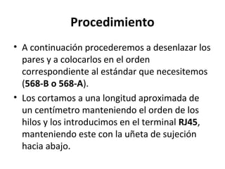 Procedimiento
• A continuación procederemos a desenlazar los
pares y a colocarlos en el orden
correspondiente al estándar que necesitemos
(568-B o 568-A).
• Los cortamos a una longitud aproximada de
un centímetro manteniendo el orden de los
hilos y los introducimos en el terminal RJ45,
manteniendo este con la uñeta de sujeción
hacia abajo.
 