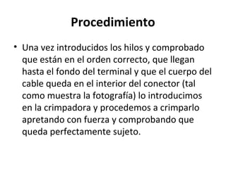 Procedimiento
• Una vez introducidos los hilos y comprobado
que están en el orden correcto, que llegan
hasta el fondo del terminal y que el cuerpo del
cable queda en el interior del conector (tal
como muestra la fotografía) lo introducimos
en la crimpadora y procedemos a crimparlo
apretando con fuerza y comprobando que
queda perfectamente sujeto.
 