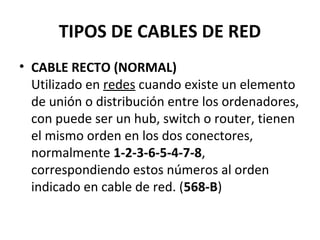 TIPOS DE CABLES DE RED
• CABLE RECTO (NORMAL)
Utilizado en redes cuando existe un elemento
de unión o distribución entre los ordenadores,
con puede ser un hub, switch o router, tienen
el mismo orden en los dos conectores,
normalmente 1-2-3-6-5-4-7-8,
correspondiendo estos números al orden
indicado en cable de red. (568-B)
 