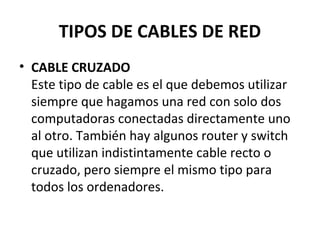 TIPOS DE CABLES DE RED
• CABLE CRUZADO
Este tipo de cable es el que debemos utilizar
siempre que hagamos una red con solo dos
computadoras conectadas directamente uno
al otro. También hay algunos router y switch
que utilizan indistintamente cable recto o
cruzado, pero siempre el mismo tipo para
todos los ordenadores.
 