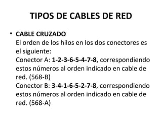 TIPOS DE CABLES DE RED
• CABLE CRUZADO
El orden de los hilos en los dos conectores es
el siguiente:
Conector A: 1-2-3-6-5-4-7-8, correspondiendo
estos números al orden indicado en cable de
red. (568-B)
Conector B: 3-4-1-6-5-2-7-8, correspondiendo
estos números al orden indicado en cable de
red. (568-A)
 
