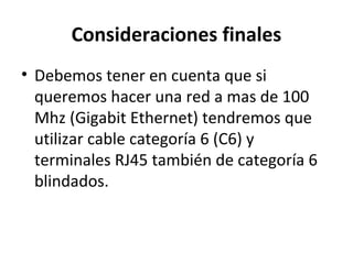Consideraciones finales
• Debemos tener en cuenta que si
queremos hacer una red a mas de 100
Mhz (Gigabit Ethernet) tendremos que
utilizar cable categoría 6 (C6) y
terminales RJ45 también de categoría 6
blindados.
 