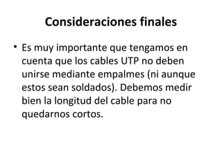 Consideraciones finales
• Es muy importante que tengamos en
cuenta que los cables UTP no deben
unirse mediante empalmes (ni aunque
estos sean soldados). Debemos medir
bien la longitud del cable para no
quedarnos cortos.
 