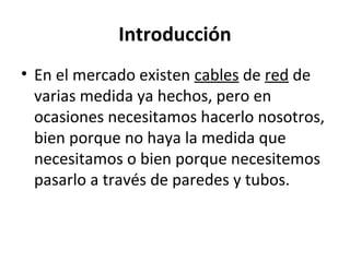 Introducción
• En el mercado existen cables de red de
varias medida ya hechos, pero en
ocasiones necesitamos hacerlo nosotros,
bien porque no haya la medida que
necesitamos o bien porque necesitemos
pasarlo a través de paredes y tubos.
 