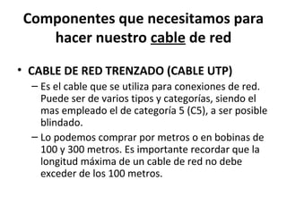 Componentes que necesitamos para
hacer nuestro cable de red
• CABLE DE RED TRENZADO (CABLE UTP)
– Es el cable que se utiliza para conexiones de red.
Puede ser de varios tipos y categorías, siendo el
mas empleado el de categoría 5 (C5), a ser posible
blindado.
– Lo podemos comprar por metros o en bobinas de
100 y 300 metros. Es importante recordar que la
longitud máxima de un cable de red no debe
exceder de los 100 metros.
 