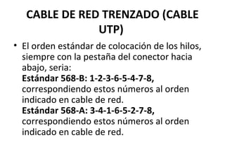 CABLE DE RED TRENZADO (CABLE
UTP)
• El orden estándar de colocación de los hilos,
siempre con la pestaña del conector hacia
abajo, seria:
Estándar 568-B: 1-2-3-6-5-4-7-8,
correspondiendo estos números al orden
indicado en cable de red.
Estándar 568-A: 3-4-1-6-5-2-7-8,
correspondiendo estos números al orden
indicado en cable de red.
 