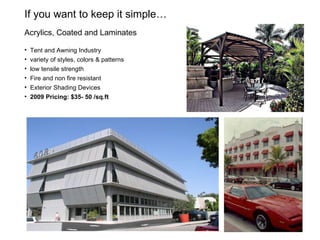 If you want to keep it simple…  Acrylics, Coated and Laminates Tent and Awning Industry variety of styles, colors & patterns low tensile strength Fire and non fire resistant Exterior Shading Devices 2009 Pricing: $35- 50 /sq.ft 