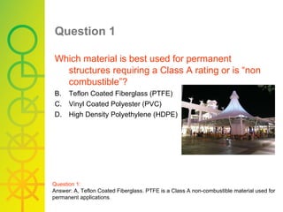 Question 1   Which material is best used for permanent structures requiring a Class A rating or is “non combustible”? Teflon Coated Fiberglass (PTFE) Vinyl Coated Polyester (PVC) High Density Polyethylene (HDPE) Question 1: Answer: A, Teflon Coated Fiberglass. PTFE is a Class A non-combustible material used for permanent applications . 