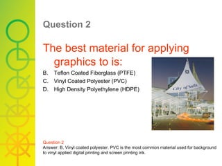 Question 2   The best material for applying graphics to is: Teflon Coated Fiberglass (PTFE) Vinyl Coated Polyester (PVC) High Density Polyethylene (HDPE) Question 2 Answer: B, Vinyl coated polyester. PVC is the most common material used for background to vinyl applied digital printing and screen printing ink. 