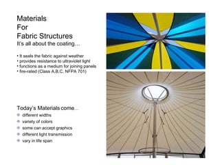 Materials For Fabric Structures It’s all about the coating… It seals the fabric against weather provides resistance to ultraviolet light functions as a medium for joining panels fire-rated (Class A,B,C, NFPA 701) Today’s Materials come … different widths variety of colors some can accept graphics different light transmission vary in life span 
