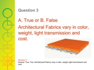 Question 3   A. True or B. False Architectural Fabrics vary in color, weight, light transmission and cost. Question 3 Answer: True. Yes, Architectural Fabrics vary in color, weight, light transmission and cost. 