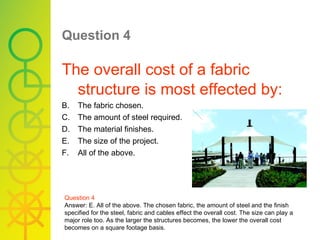 Question 4   The overall cost of a fabric structure is most effected by: The fabric chosen. The amount of steel required. The material finishes. The size of the project. All of the above. Question 4 Answer: E. All of the above. The chosen fabric, the amount of steel and the finish specified for the steel, fabric and cables effect the overall cost. The size can play a major role too. As the larger the structures becomes, the lower the overall cost becomes on a square footage basis. 